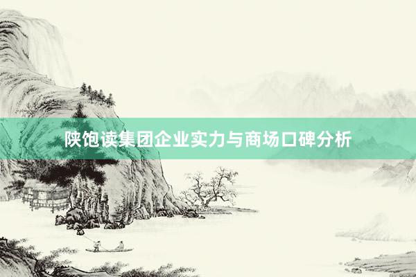 陕饱读集团企业实力与商场口碑分析