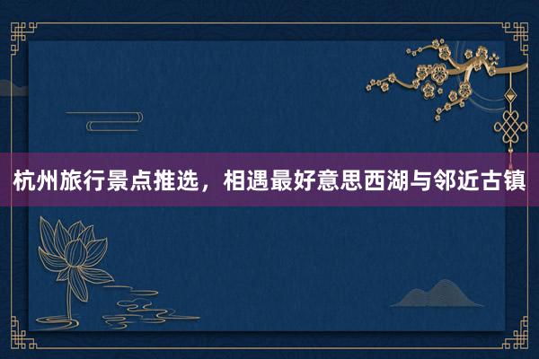 杭州旅行景点推选，相遇最好意思西湖与邻近古镇
